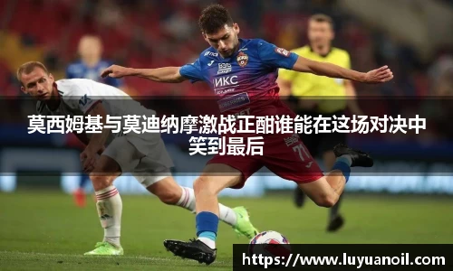 莫西姆基与莫迪纳摩激战正酣谁能在这场对决中笑到最后